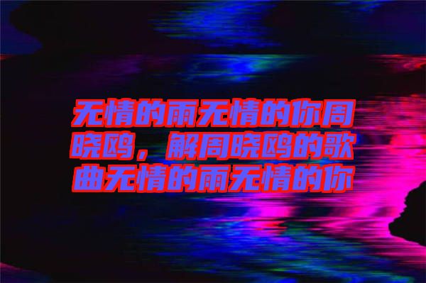 無情的雨無情的你周曉鷗，解周曉鷗的歌曲無情的雨無情的你