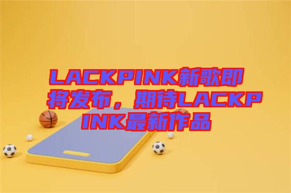 LACKPINK新歌即將發(fā)布，期待LACKPINK最新作品