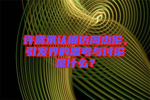 許嵩承認(rèn)模仿周杰倫，引發(fā)界的思考與討論是什么？