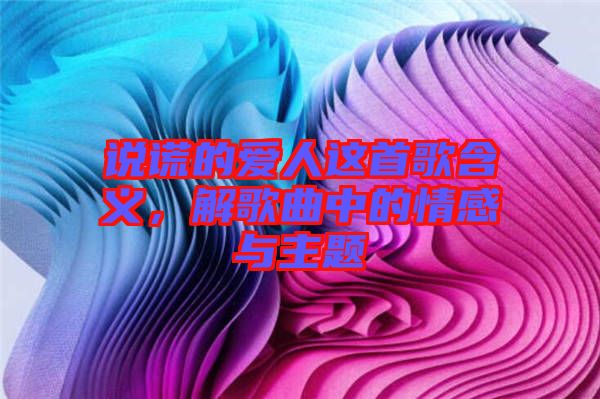 說謊的愛人這首歌含義，解歌曲中的情感與主題