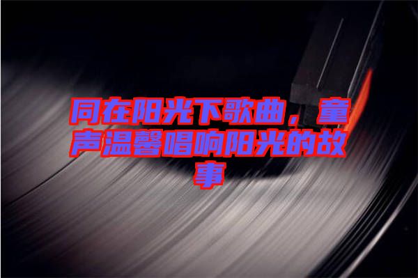 同在陽光下歌曲，童聲溫馨唱響陽光的故事