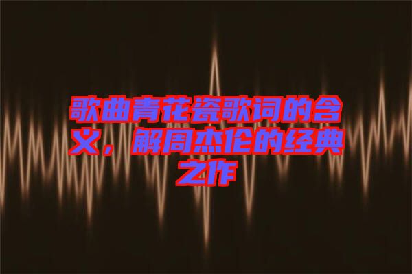 歌曲青花瓷歌詞的含義，解周杰倫的經(jīng)典之作