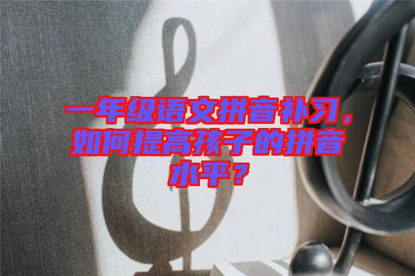 一年級(jí)語(yǔ)文拼音補(bǔ)習(xí)，如何提高孩子的拼音水平？