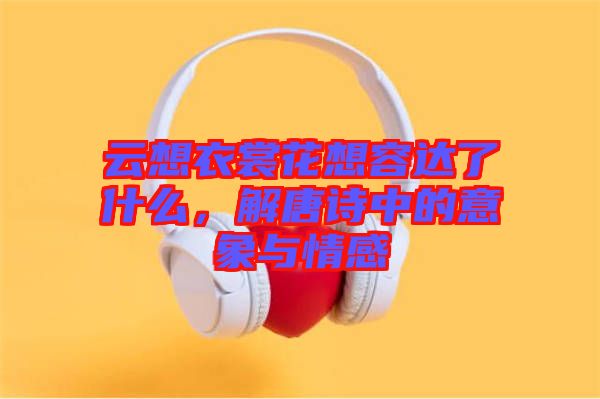 云想衣裳花想容達了什么，解唐詩中的意象與情感