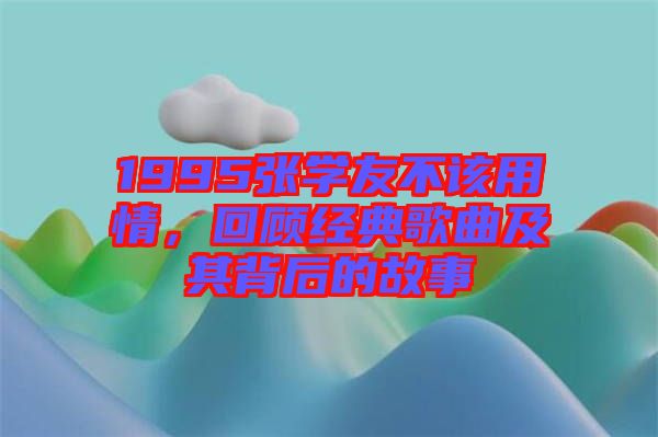 1995張學(xué)友不該用情，回顧經(jīng)典歌曲及其背后的故事