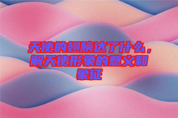 天使的翅膀達(dá)了什么，解天使形象的意義和象征