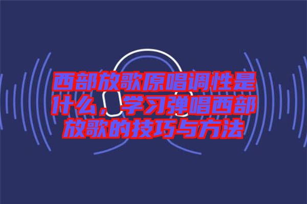 西部放歌原唱調(diào)性是什么，學(xué)習(xí)彈唱西部放歌的技巧與方法