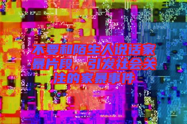 不要和陌生人說話家暴片段，引發(fā)社會關注的家暴事件