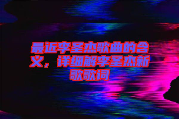 最近李圣杰歌曲的含義，詳細(xì)解李圣杰新歌歌詞