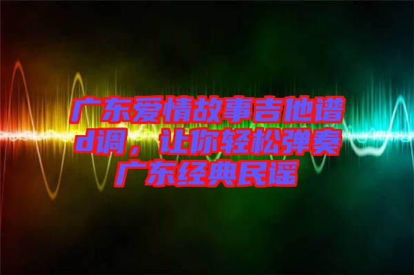 廣東愛情故事吉他譜d調，讓你輕松彈奏廣東經典民謠