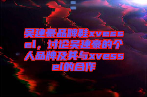 吳建豪品牌鞋xvessel，討論吳建豪的個人品牌及其與xvessel的合作