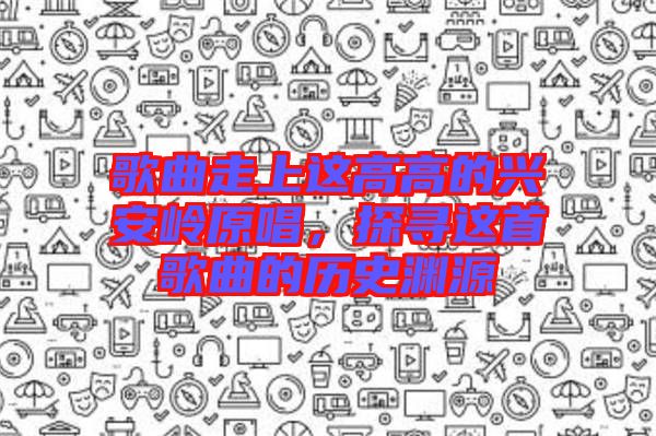 歌曲走上這高高的興安嶺原唱，探尋這首歌曲的歷史淵源