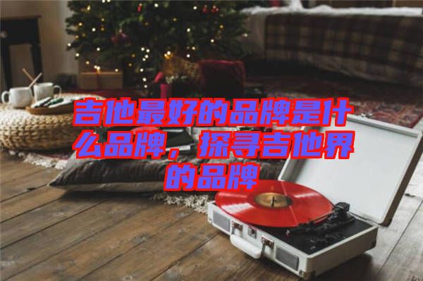 吉他最好的品牌是什么品牌，探尋吉他界的品牌