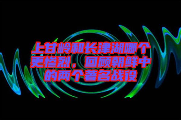 上甘嶺和長(zhǎng)津湖哪個(gè)更慘烈，回顧朝鮮中的兩個(gè)著名戰(zhàn)役