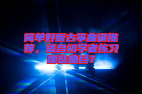 簡單好聽古箏曲譜推薦，適合初學者練習哪些曲目？