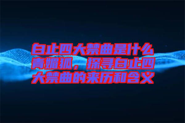 白止四大禁曲是什么青媚狐，探尋白止四大禁曲的來歷和含義