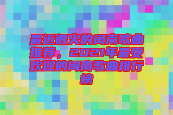 最近很火的閩南歌曲推薦，2021年最受歡迎的閩南歌曲排行榜