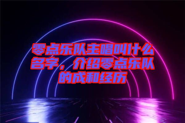 零點(diǎn)樂隊(duì)主唱叫什么名字，介紹零點(diǎn)樂隊(duì)的成和經(jīng)歷