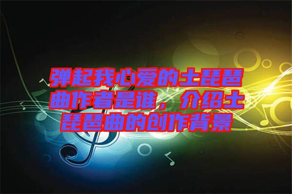 彈起我心愛的土琵琶曲作者是誰，介紹土琵琶曲的創(chuàng)作背景