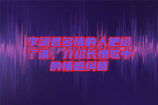 李翊君多情的人把給了誰(shuí)，介紹長(zhǎng)恨歌中的情感糾葛