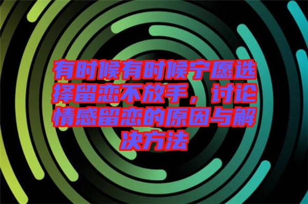 有時候有時候?qū)幵高x擇留戀不放手，討論情感留戀的原因與解決方法