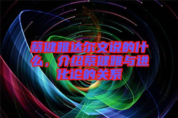 蔡健雅達爾文說的什么，介紹蔡健雅與進化論的關系