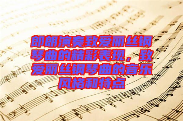 郎朗演奏致愛麗絲鋼琴曲的精彩表現(xiàn)，致愛麗絲鋼琴曲的音樂風(fēng)格和特點