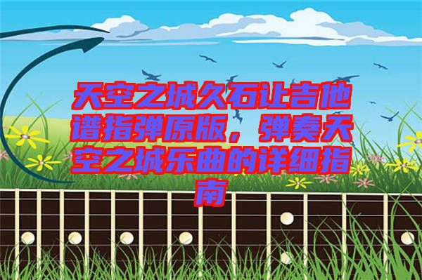 天空之城久石讓吉他譜指彈原版，彈奏天空之城樂曲的詳細(xì)指南