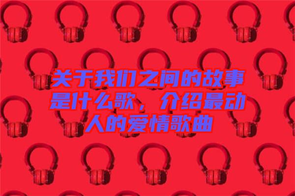 關(guān)于我們之間的故事是什么歌，介紹最動人的愛情歌曲