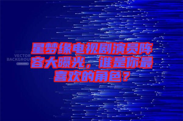 星夢緣電視劇演員陣容大曝光，誰是你最喜歡的角色？