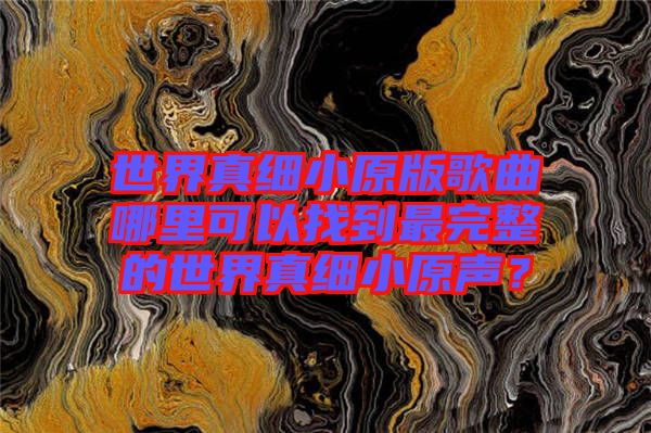 世界真細(xì)小原版歌曲哪里可以找到最完整的世界真細(xì)小原聲？