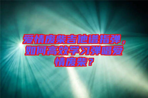 愛情廢柴吉他譜指彈，如何高效學(xué)習(xí)彈唱愛情廢柴？