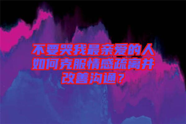 不要哭我最親愛的人如何克服情感疏離并改善溝通？