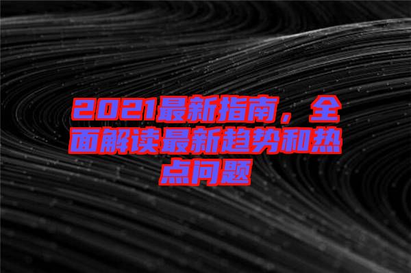 2021最新指南，全面解讀最新趨勢和熱點問題