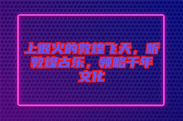 上很火的敦煌飛天，聽敦煌古樂，領(lǐng)略千年文化