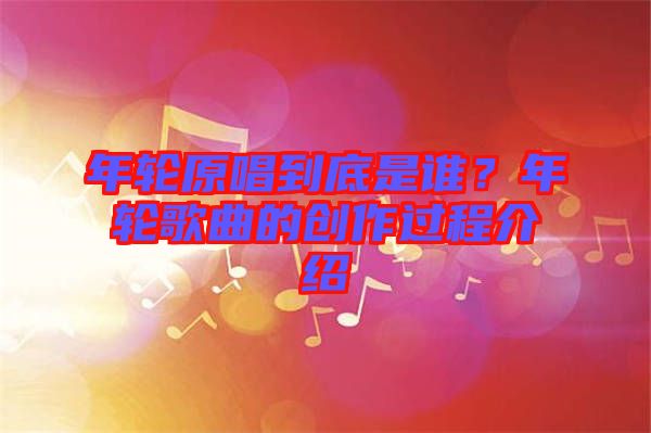 年輪原唱到底是誰(shuí)？年輪歌曲的創(chuàng)作過(guò)程介紹