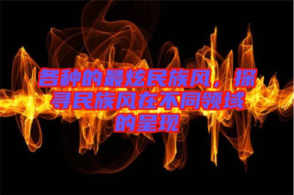 各種的最炫民族風(fēng)，探尋民族風(fēng)在不同領(lǐng)域的呈現(xiàn)