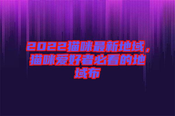 2022貓咪最新地域，貓咪愛(ài)好者必看的地域布