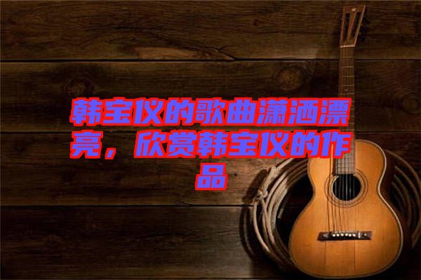 韓寶儀的歌曲瀟灑漂亮，欣賞韓寶儀的作品