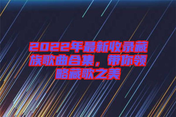 2022年最新收錄藏族歌曲合集，帶你領(lǐng)略藏歌之美