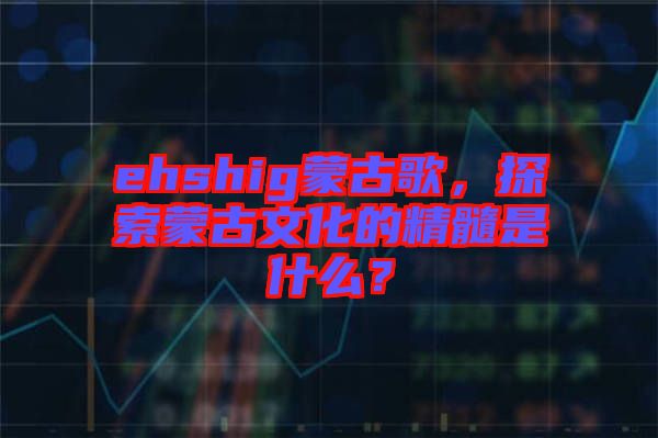 ehshig蒙古歌，探索蒙古文化的精髓是什么？