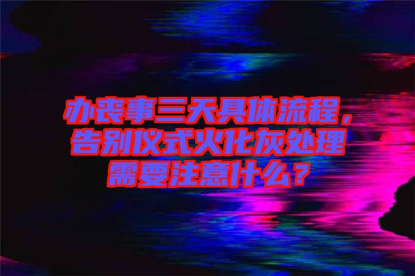 辦喪事三天具體流程，告別儀式火化灰處理需要注意什么？