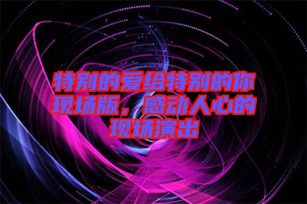 特別的愛給特別的你現(xiàn)場版，感動人心的現(xiàn)場演出