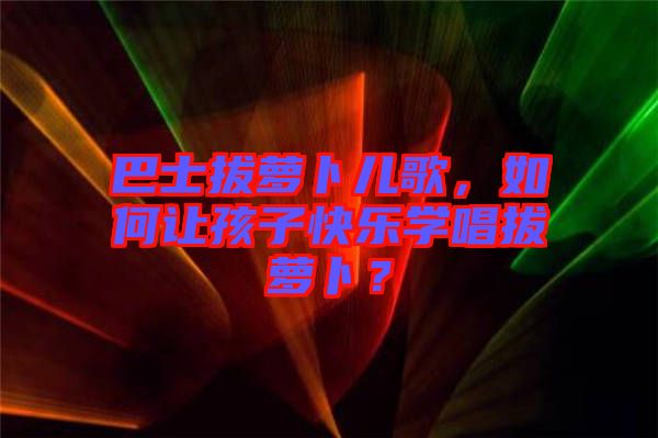 巴士拔蘿卜兒歌，如何讓孩子快樂學(xué)唱拔蘿卜？