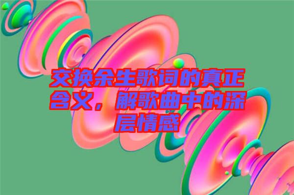 交換余生歌詞的真正含義，解歌曲中的深層情感