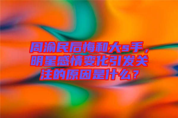 周渝民后悔和大s手，明星感情變化引發(fā)關(guān)注的原因是什么？