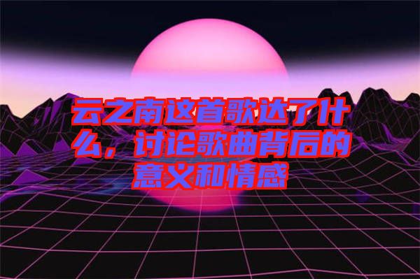 云之南這首歌達了什么，討論歌曲背后的意義和情感