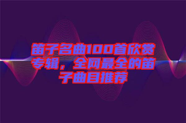 笛子名曲100首欣賞專輯，全網(wǎng)最全的笛子曲目推薦