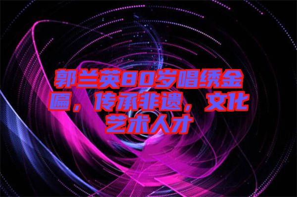 郭蘭英80歲唱繡金匾，傳承非遺，文化藝術(shù)人才