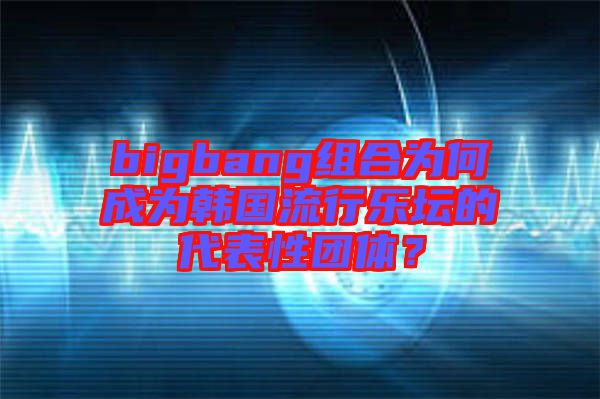 bigbang組合為何成為韓國流行樂壇的代表性團(tuán)體？